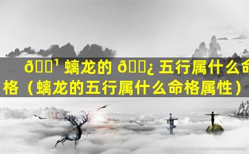 🌹 螭龙的 🌿 五行属什么命格（螭龙的五行属什么命格属性）